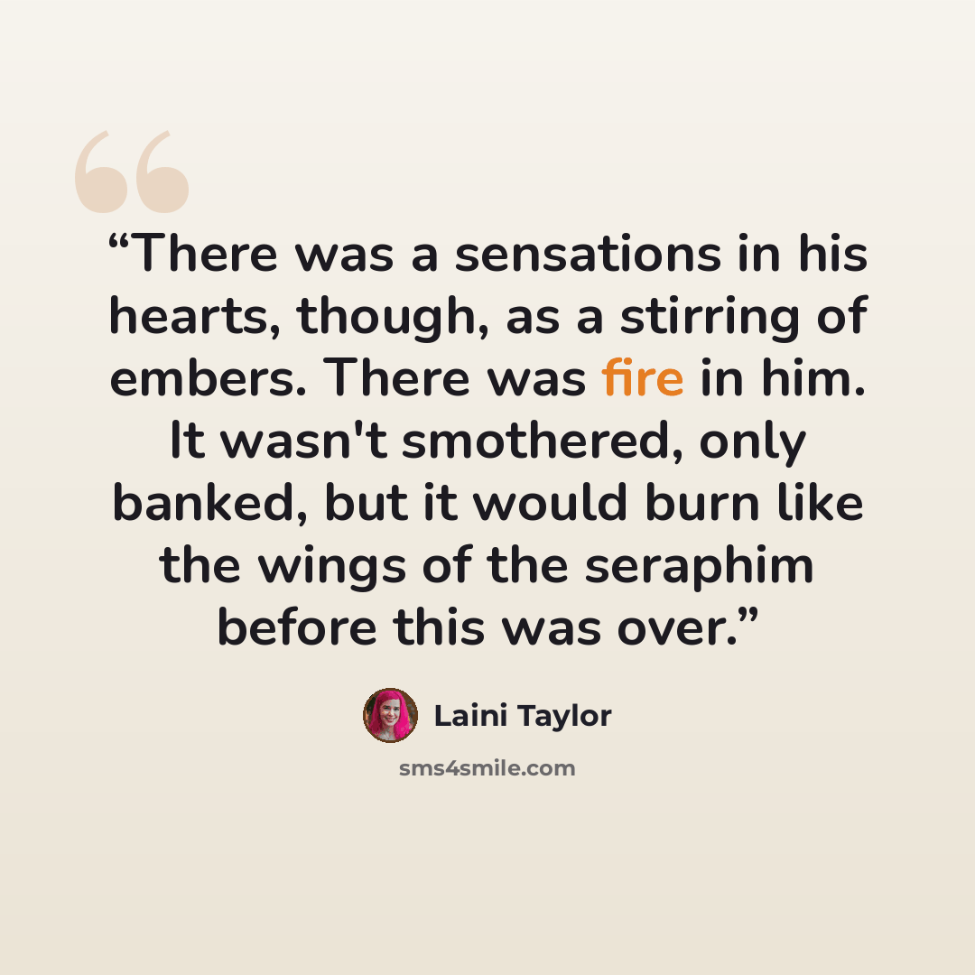 “There was a sensations in his hearts, though, as a stirring of embers. There was fire in him. It wasn't smothered, only banked, but it would burn like the wings of the seraphim before this was over.” quote by Laini Taylor