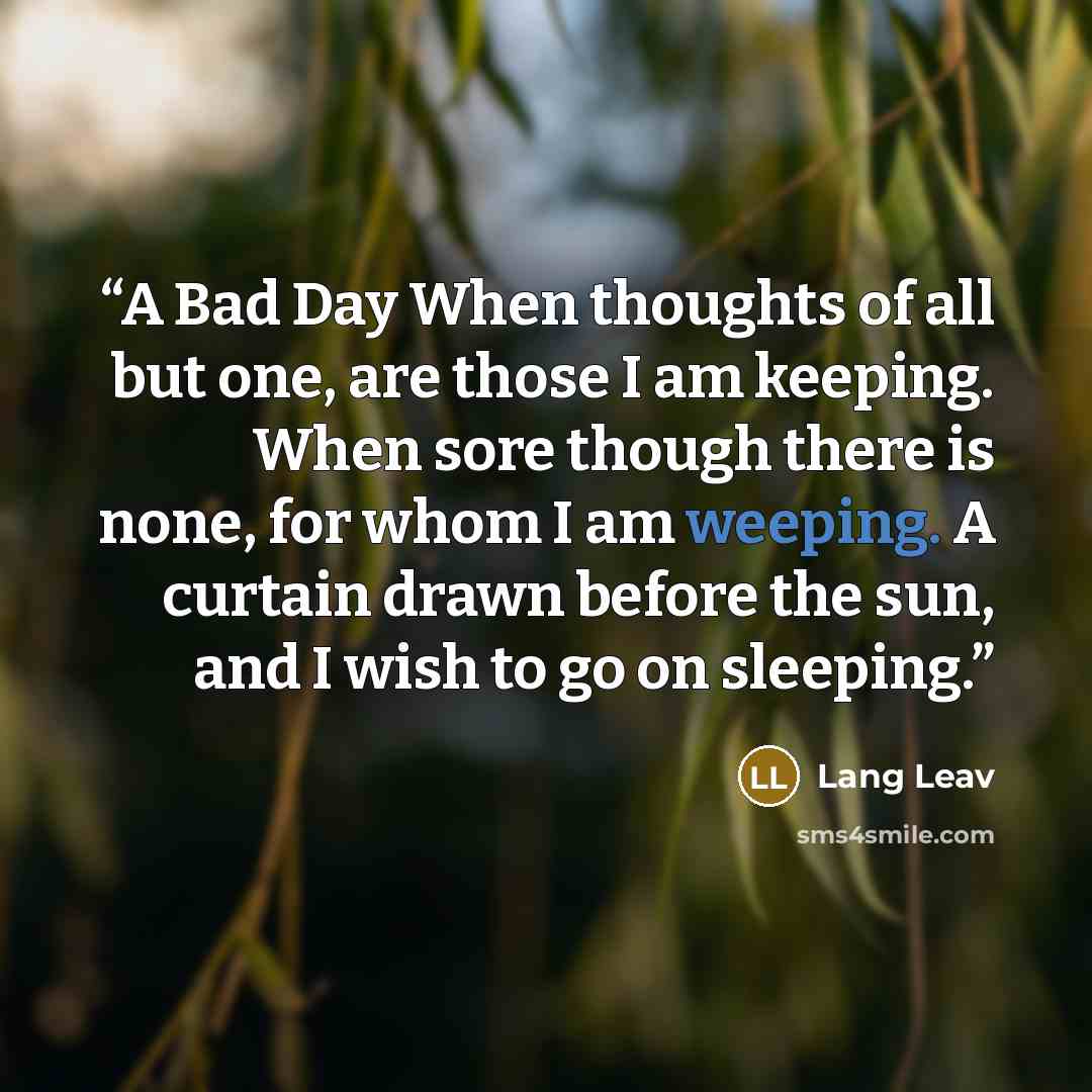 “A Bad Day When thoughts of all but one, are those I am keeping. When sore though there is none, for whom I am weeping. A curtain drawn before the sun, and I wish to go on sleeping.” quote by Lang Leav