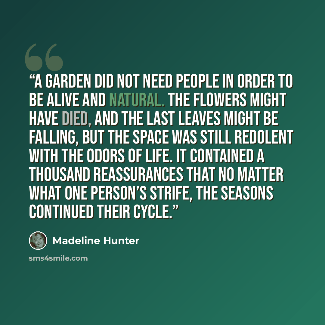 “A garden did not need people in order to be alive and natural. The flowers might have died, and the last leaves might be falling, but the space was still redolent with the odors of life. It contained a thousand reassurances that no matter what one person’s strife, the seasons continued their cycle.” quote by Madeline Hunter