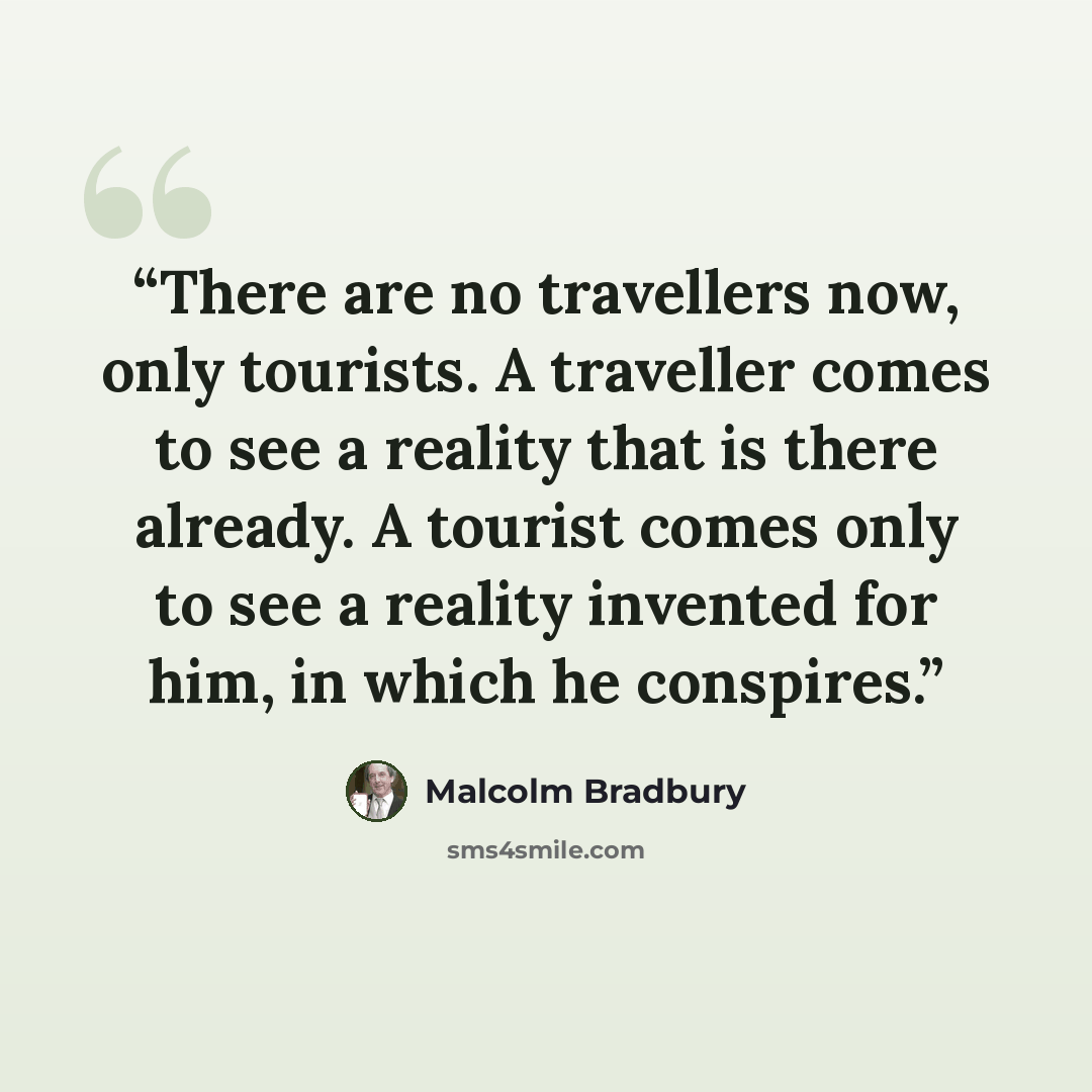 “There are no travellers now, only tourists. A traveller comes to see a reality that is there already. A tourist comes only to see a reality invented for him, in which he conspires.” quote by Malcolm Bradbury