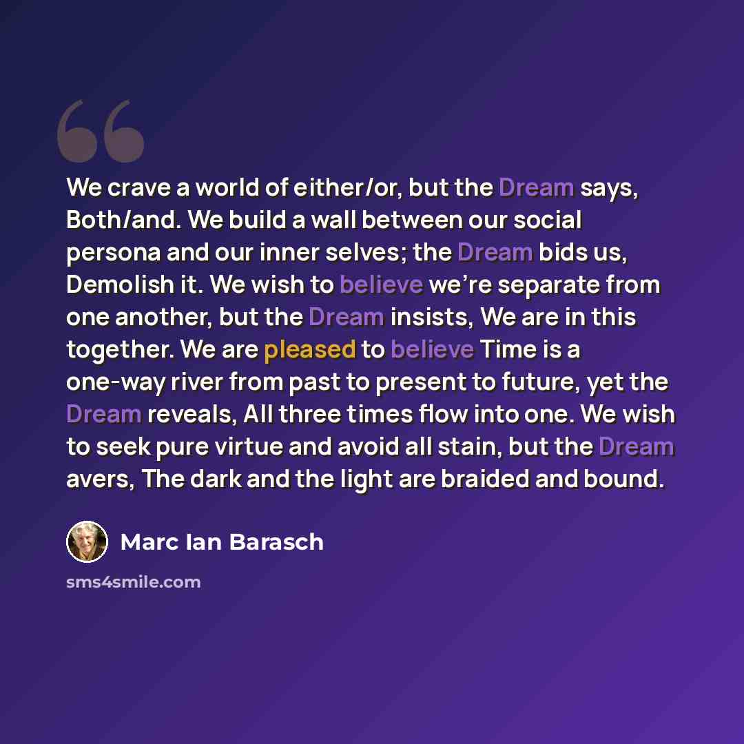 “We crave a world of either/or, but the Dream says, Both/and. We build a wall between our social persona and our inner selves; the Dream bids us, Demolish it. We wish to believe we're separate from one another, but the Dream insists, We are in this together. We are pleased to believe Time is a…” quote by Marc Ian Barasch