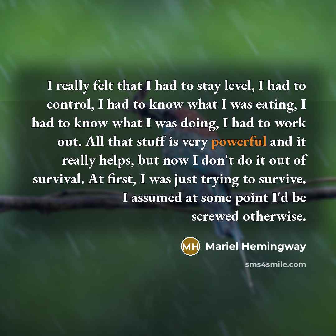 “I really felt that I had to stay level, I had to control, I had to know what I was eating, I had to know what I was doing, I had to work out. All that stuff is very powerful and it really helps, but now I don't do it out of survival. At first, I was just trying to survive. I assumed at some point…” quote by Mariel Hemingway