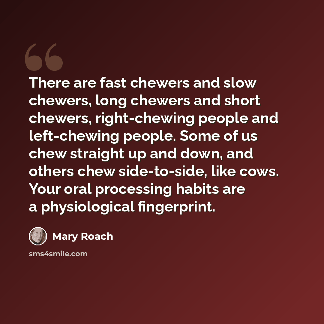 “There are fast chewers and slow chewers, long chewers and short chewers, right-chewing people and left-chewing people. Some of us chew straight up and down, and others chew side-to-side, like cows. Your oral processing habits are a physiological fingerprint.” quote by Mary Roach