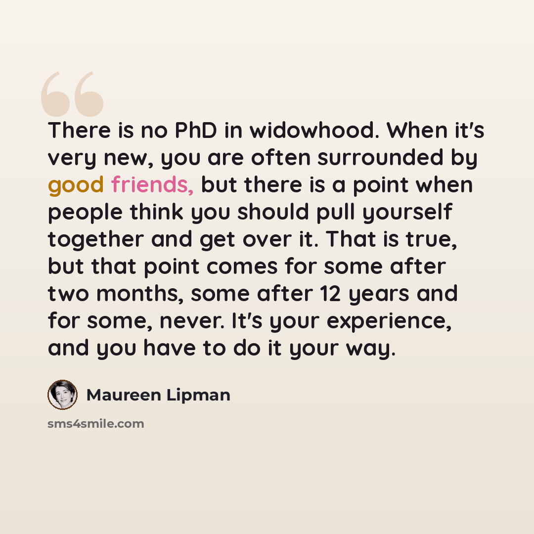 “There is no PhD in widowhood. When it's very new, you are often surrounded by good friends, but there is a point when people think you should pull yourself together and get over it. That is true, but that point comes for some after two months, some after 12 years and for some, never. It's your…” quote by Maureen Lipman