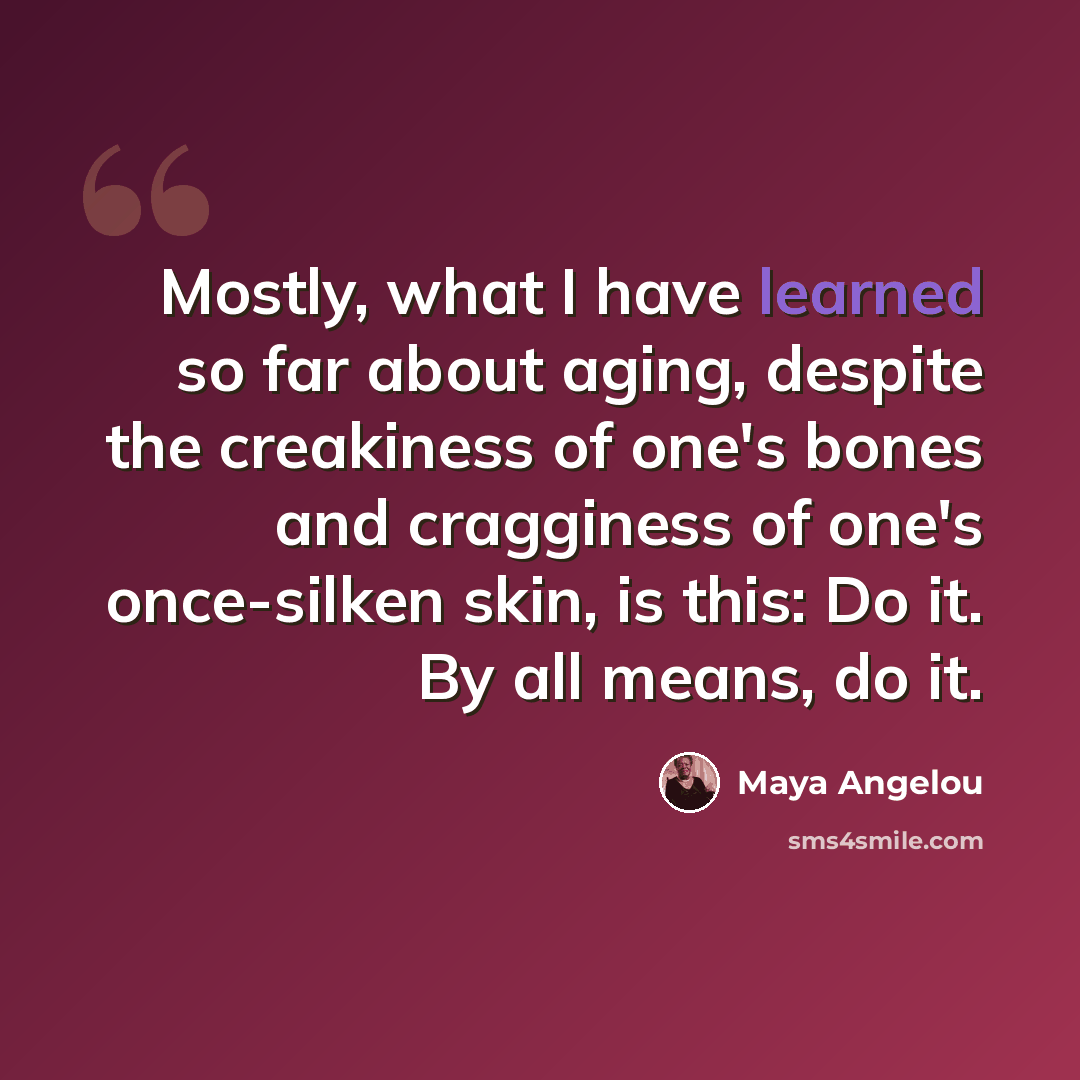 “Mostly, what I have learned so far about aging, despite the creakiness of one's bones and cragginess of one's once-silken skin, is this: Do it. By all means, do it.” quote by Maya Angelou