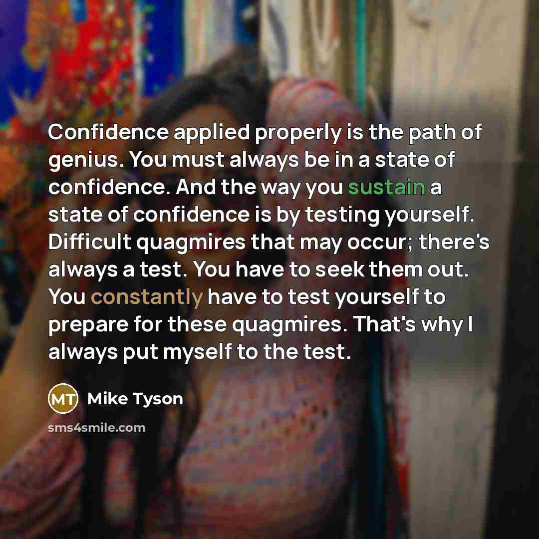 “Confidence applied properly is the path of genius. You must always be in a state of confidence. And the way you sustain a state of confidence is by testing yourself. Difficult quagmires that may occur; there's always a test. You have to seek them out. You constantly have to test yourself to…” quote by Mike Tyson