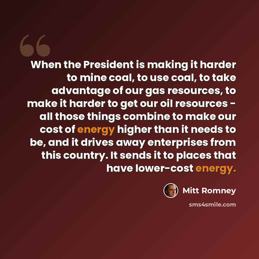 “When the President is making it harder to mine coal, to use coal, to take advantage of our gas resources, to make it harder to get our oil resources - all those things combine to make our cost of energy higher than it needs to be, and it drives away enterprises from this country. It sends it to…” quote by Mitt Romney