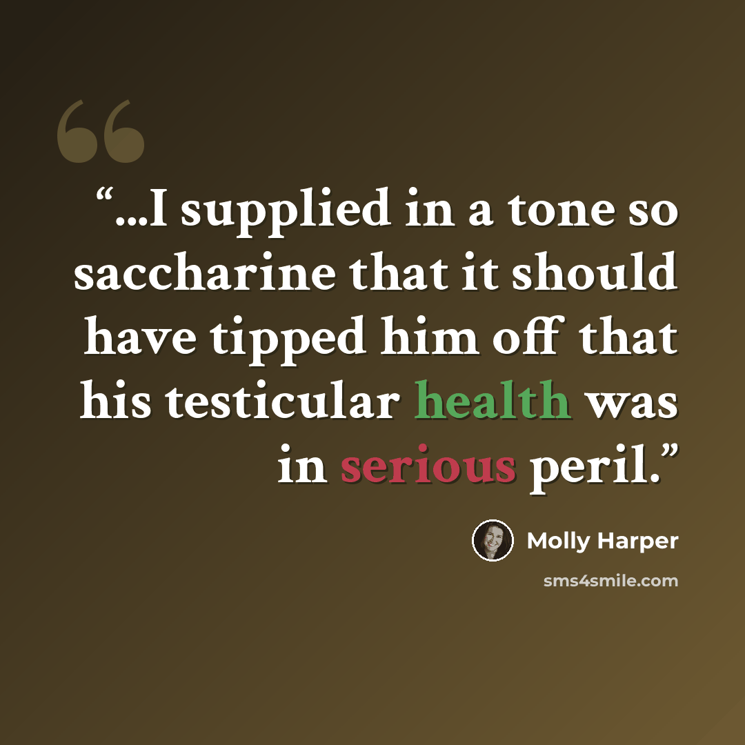 “...I supplied in a tone so saccharine that it should have tipped him off that his testicular health was in serious peril.” quote by Molly Harper