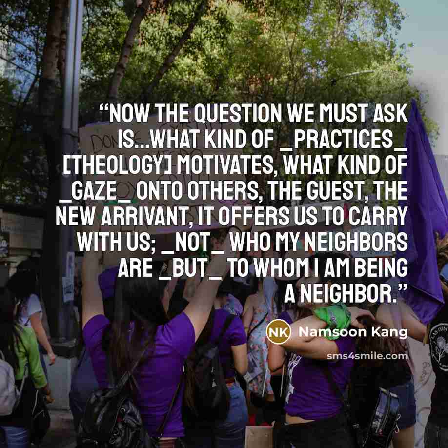 “now the question we must ask is...what kind of _practices_ [theology] motivates, what kind of _gaze_ onto others, the guest, the new arrivant, it offers us to carry with us; _not_ who my neighbors are _but_ to whom I am being a neighbor.” quote by Namsoon Kang