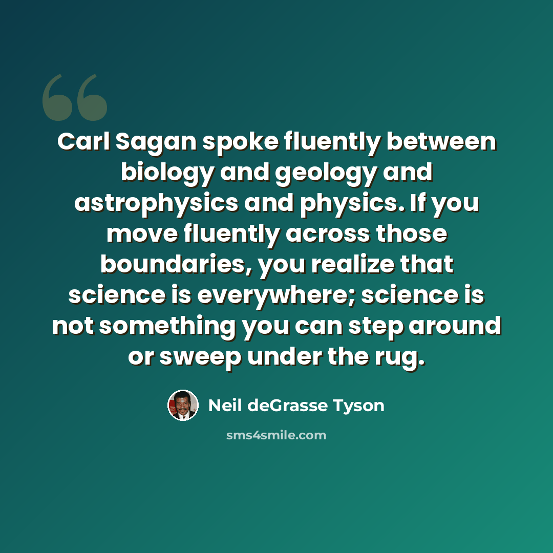 “Carl Sagan spoke fluently between biology and geology and astrophysics and physics. If you move fluently across those boundaries, you realize that science is everywhere; science is not something you can step around or sweep under the rug.” quote by Neil deGrasse Tyson