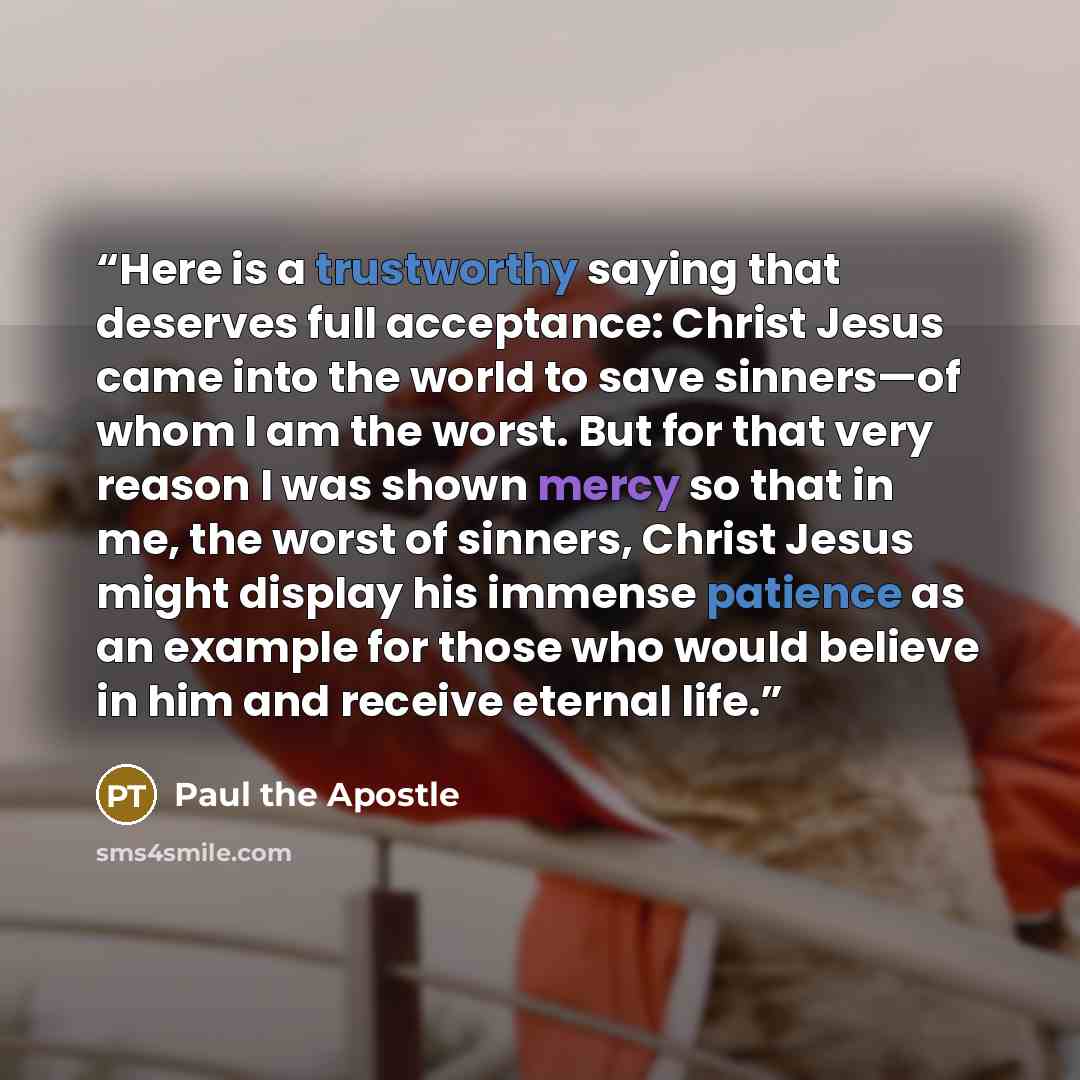 “Here is a trustworthy saying that deserves full acceptance: Christ Jesus came into the world to save sinners—of whom I am the worst. But for that very reason I was shown mercy so that in me, the worst of sinners, Christ Jesus might display his immense patience as an example for those who would…” quote by Paul the Apostle