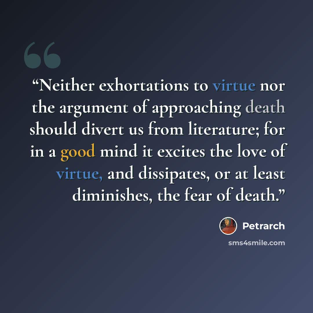 “Neither exhortations to virtue nor the argument of approaching death should divert us from literature; for in a good mind it excites the love of virtue, and dissipates, or at least diminishes, the fear of death.” quote by Petrarch