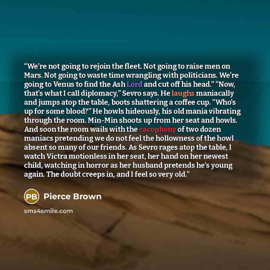 “We’re not going to rejoin the fleet. Not going to raise men on Mars. Not going to waste time wrangling with politicians. We’re going to Venus to find the Ash Lord and cut off his head.” “Now, that’s what I call diplomacy,” Sevro says. He laughs maniacally and jumps atop the table, boots shattering…” quote by Pierce Brown