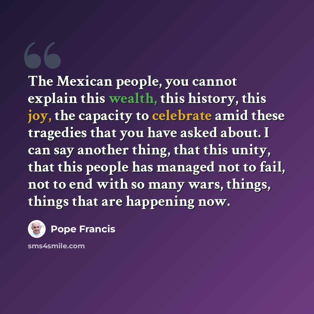 “The Mexican people, you cannot explain this wealth, this history, this joy, the capacity to celebrate amid these tragedies that you have asked about. I can say another thing, that this unity, that this people has managed not to fail, not to end with so many wars, things, things that are happening…” quote by Pope Francis
