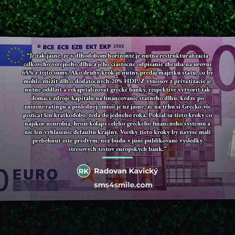 “Je tak jasne, ze v dlhodobom horizonte je nutna restrukturalizacia celkoveho verejneho dlhu a jeho ciastocne odpisanie zhruba na urovni 65% z tejto sumy. Ako druhy krok je nutny predaj majetku statu, co by mohlo znizit dlh o dodatocnych 20% HDP. Z vynosov z privatizacie je nutne oddlzit a…” quote by Radovan Kavický