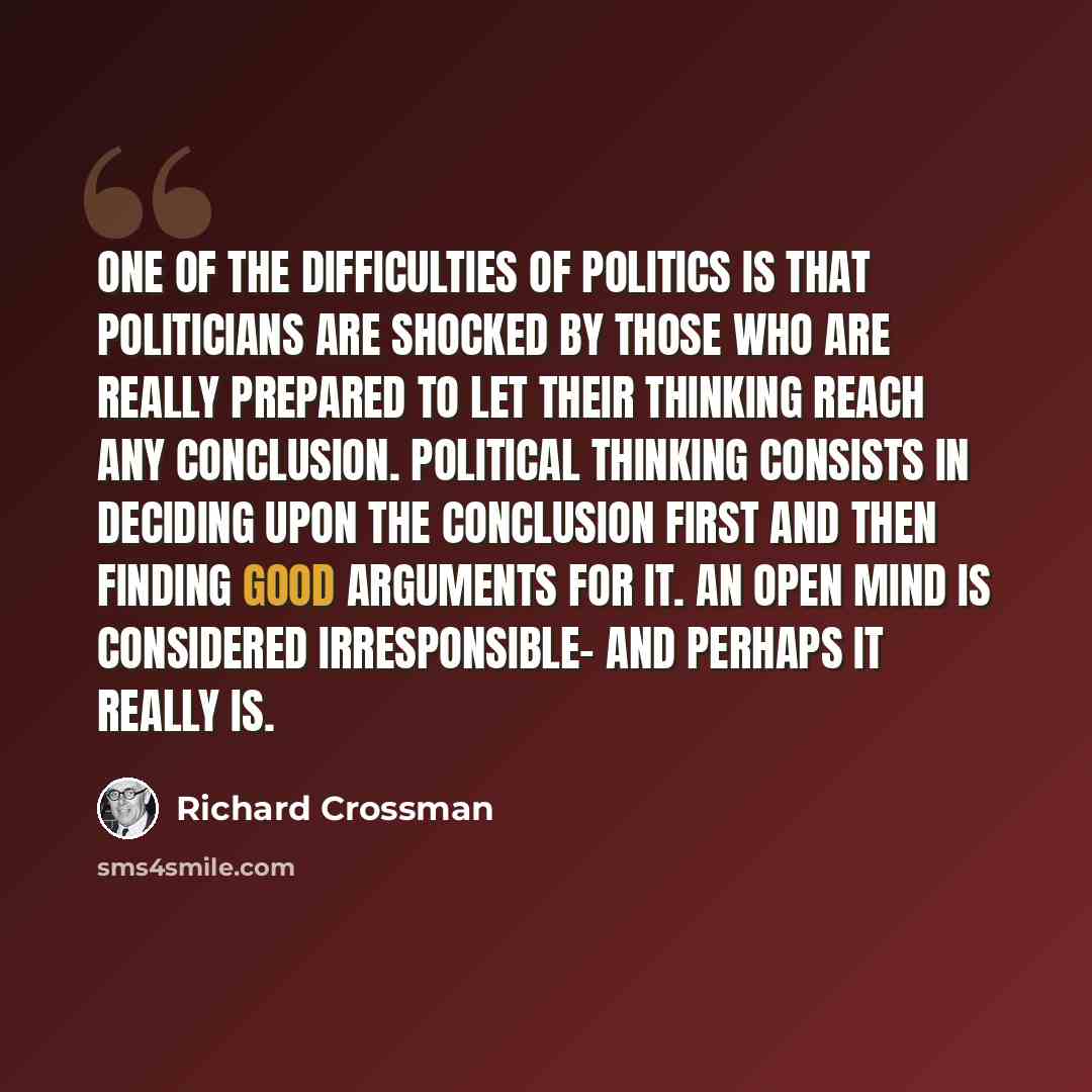 “One of the difficulties of politics is that politicians are shocked by those who are really prepared to let their thinking reach any conclusion. Political thinking consists in deciding upon the conclusion first and then finding good arguments for it. An open mind is considered irresponsible- and…” quote by Richard Crossman