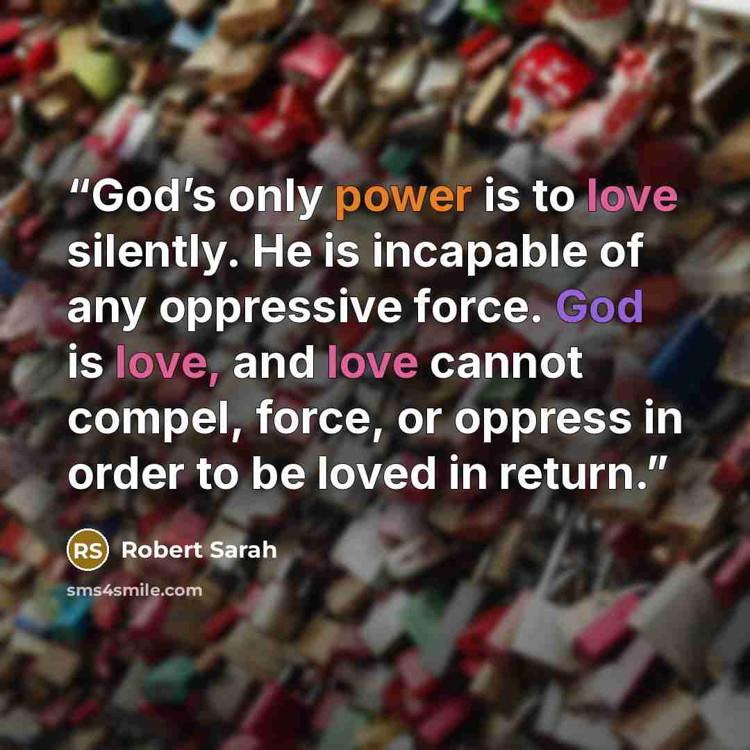 “God’s only power is to love silently. He is incapable of any oppressive force. God is love, and love cannot compel, force, or oppress in order to be loved in return.” quote by Robert Sarah
