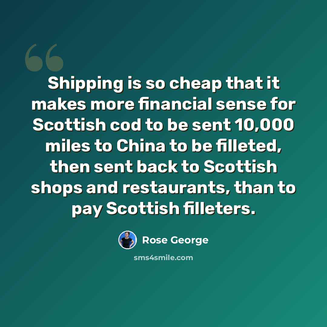 “Shipping is so cheap that it makes more financial sense for Scottish cod to be sent 10,000 miles to China to be filleted, then sent back to Scottish shops and restaurants, than to pay Scottish filleters.” quote by Rose George