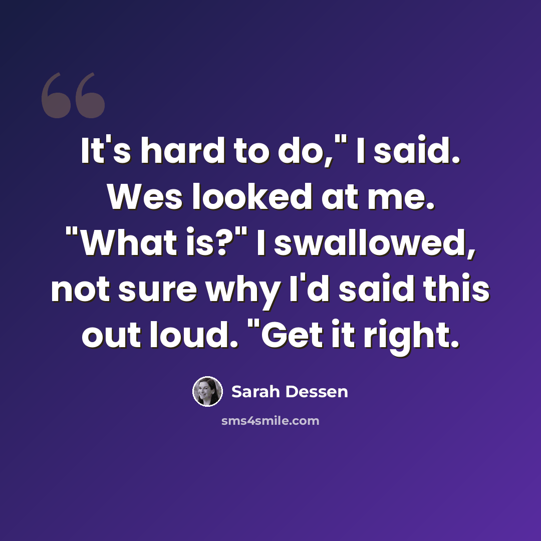 “It's hard to do," I said. Wes looked at me. "What is?" I swallowed, not sure why I'd said this out loud. "Get it right.” quote by Sarah Dessen