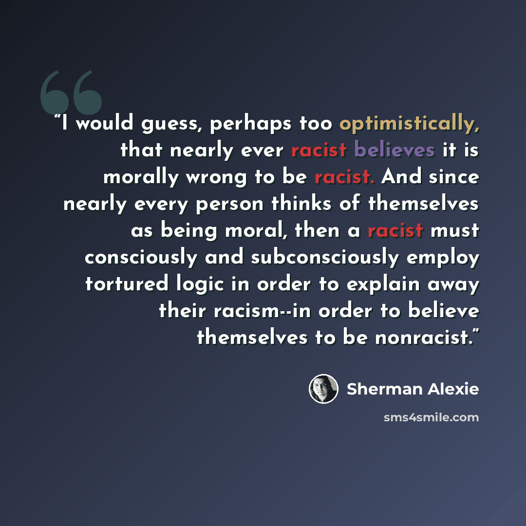 “I would guess, perhaps too optimistically, that nearly ever racist believes it is morally wrong to be racist. And since nearly every person thinks of themselves as being moral, then a racist must consciously and subconsciously employ tortured logic in order to explain away their racism--in order…” quote by Sherman Alexie