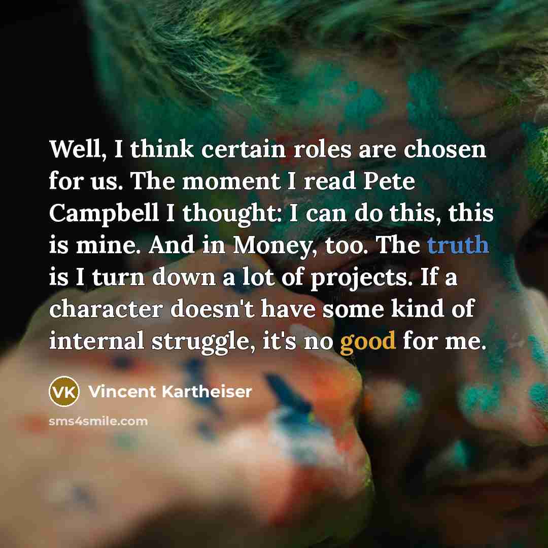 “Well, I think certain roles are chosen for us. The moment I read Pete Campbell I thought: I can do this, this is mine. And in Money, too. The truth is I turn down a lot of projects. If a character doesn't have some kind of internal struggle, it's no good for me.” quote by Vincent Kartheiser