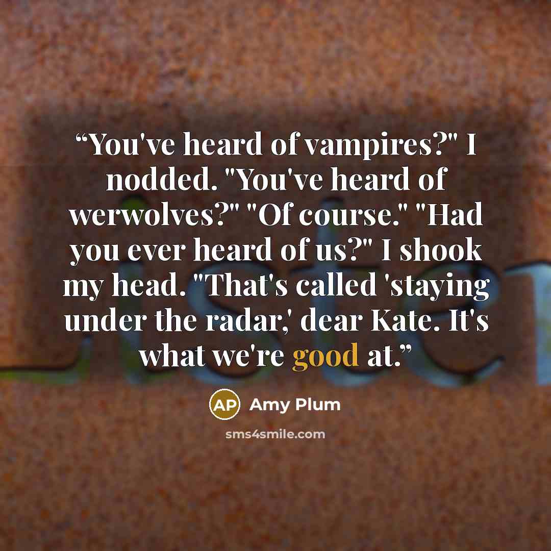 “You've heard of vampires?" I nodded. "You've heard of werwolves?" "Of course." "Had you ever heard of us?" I shook my head. "That's called 'staying under the radar,' dear Kate. It's what we're good at.” quote by Amy Plum
