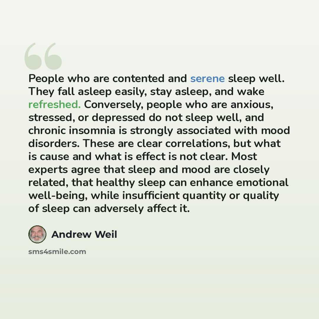 “People who are contented and serene sleep well. They fall asleep easily, stay asleep, and wake refreshed. Conversely, people who are anxious, stressed, or depressed do not sleep well, and chronic insomnia is strongly associated with mood disorders. These are clear correlations, but what is cause…” quote by Andrew Weil
