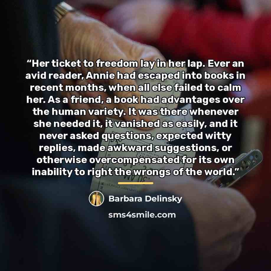 “Her ticket to freedom lay in her lap. Ever an avid reader, Annie had escaped into books in recent months, when all else failed to calm her. As a friend, a book had advantages over the human variety. It was there whenever she needed it, it vanished as easily, and it never asked questions, expected…” quote by Barbara Delinsky