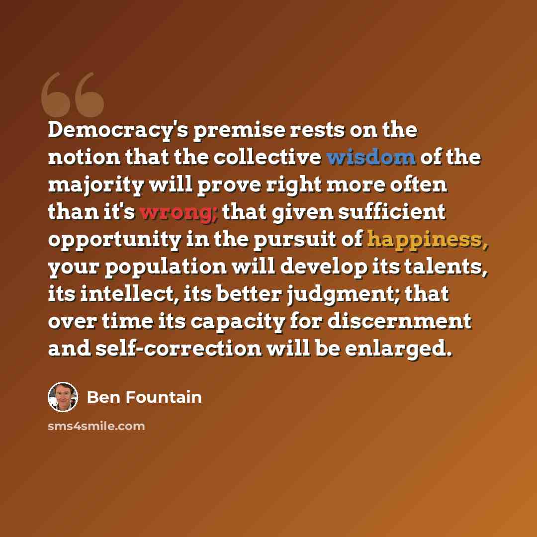 “Democracy's premise rests on the notion that the collective wisdom of the majority will prove right more often than it's wrong; that given sufficient opportunity in the pursuit of happiness, your population will develop its talents, its intellect, its better judgment; that over time its capacity…” quote by Ben Fountain