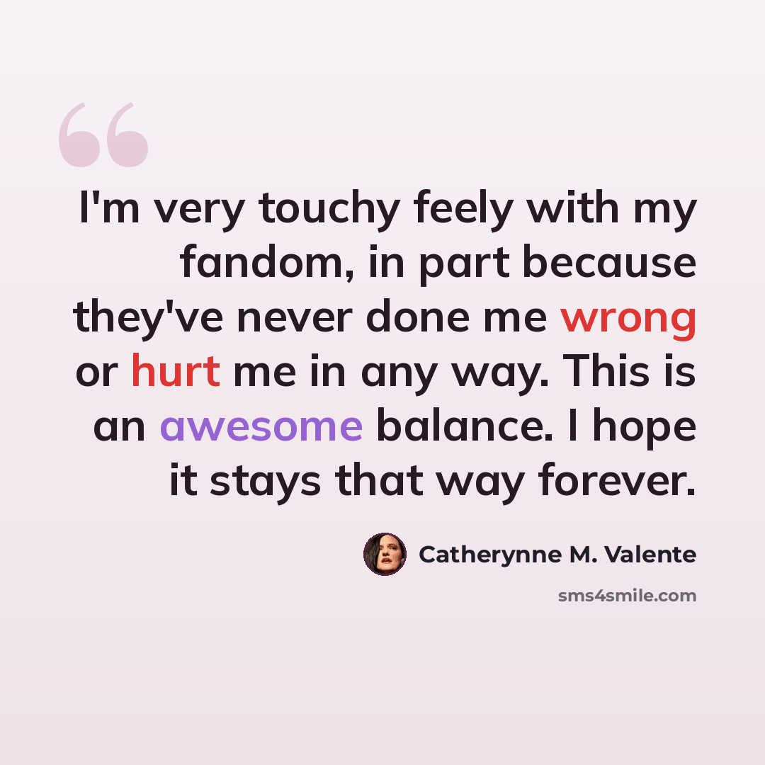 “I'm very touchy feely with my fandom, in part because they've never done me wrong or hurt me in any way. This is an awesome balance. I hope it stays that way forever.” quote by Catherynne M. Valente