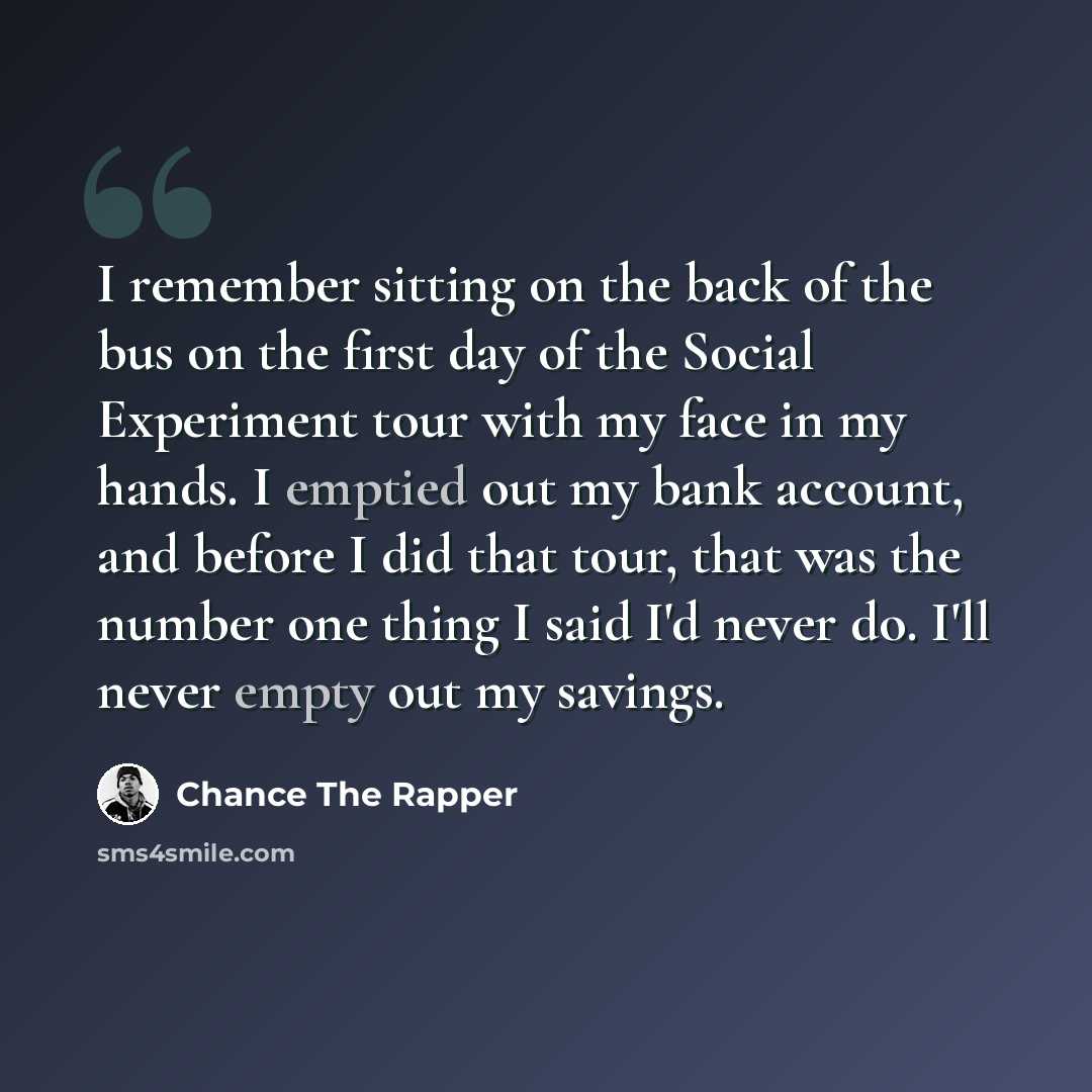 “I remember sitting on the back of the bus on the first day of the Social Experiment tour with my face in my hands. I emptied out my bank account, and before I did that tour, that was the number one thing I said I'd never do. I'll never empty out my savings.” quote by Chance The Rapper