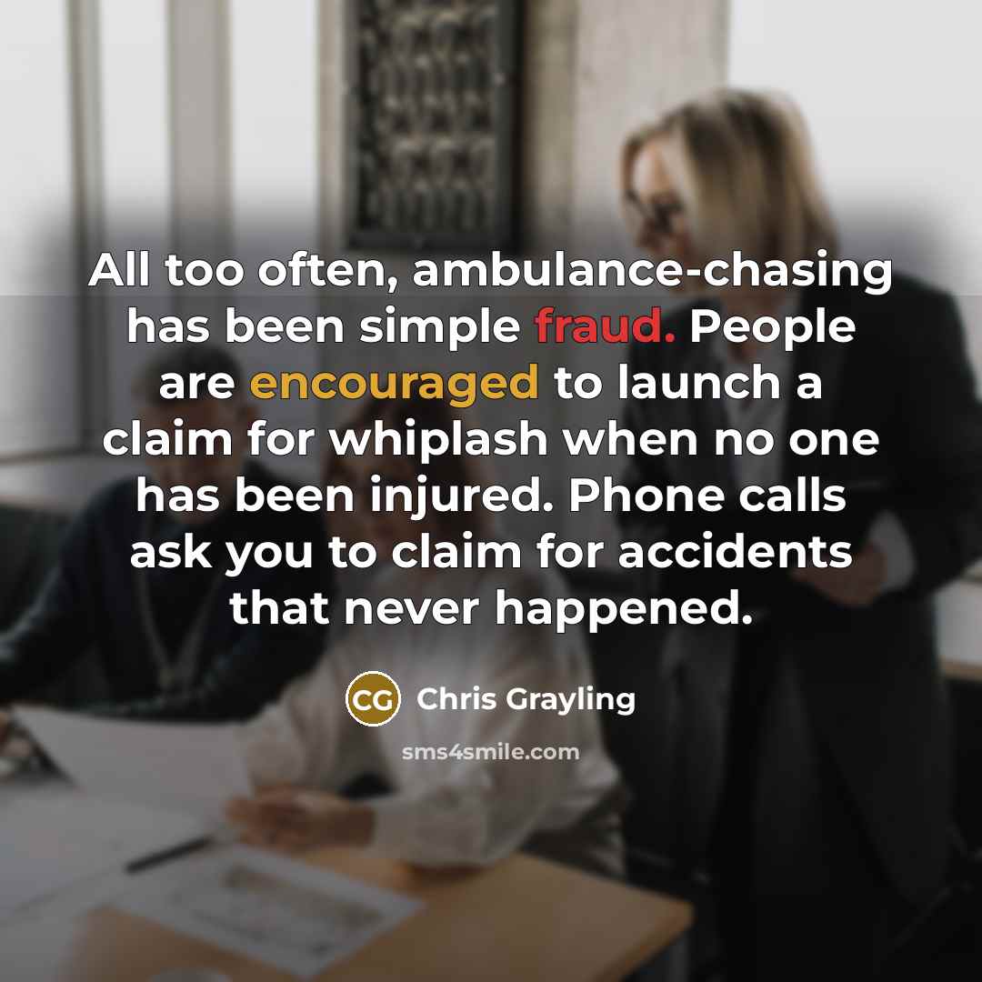 “All too often, ambulance-chasing has been simple fraud. People are encouraged to launch a claim for whiplash when no one has been injured. Phone calls ask you to claim for accidents that never happened.” quote by Chris Grayling