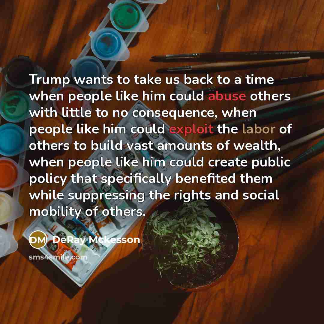 “Trump wants to take us back to a time when people like him could abuse others with little to no consequence, when people like him could exploit the labor of others to build vast amounts of wealth, when people like him could create public policy that specifically benefited them while suppressing…” quote by DeRay Mckesson