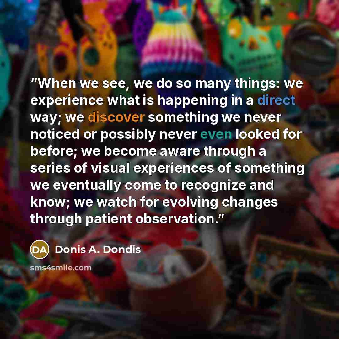 “When we see, we do so many things: we experience what is happening in a direct way; we discover something we never noticed or possibly never even looked for before; we become aware through a series of visual experiences of something we eventually come to recognize and know; we watch for evolving…” quote by Donis A. Dondis