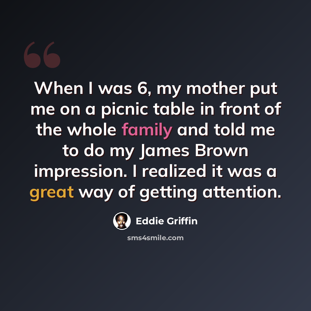 “When I was 6, my mother put me on a picnic table in front of the whole family and told me to do my James Brown impression. I realized it was a great way of getting attention.” quote by Eddie Griffin