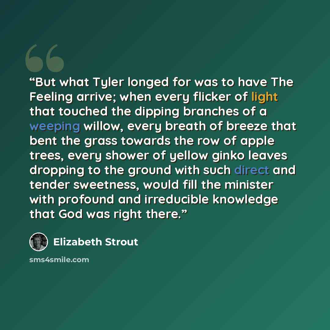 “But what Tyler longed for was to have The Feeling arrive; when every flicker of light that touched the dipping branches of a weeping willow, every breath of breeze that bent the grass towards the row of apple trees, every shower of yellow ginko leaves dropping to the ground with such direct and…” quote by Elizabeth Strout