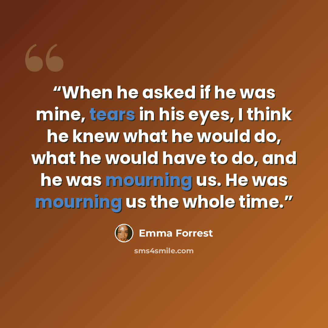 “When he asked if he was mine, tears in his eyes, I think he knew what he would do, what he would have to do, and he was mourning us. He was mourning us the whole time.” quote by Emma Forrest