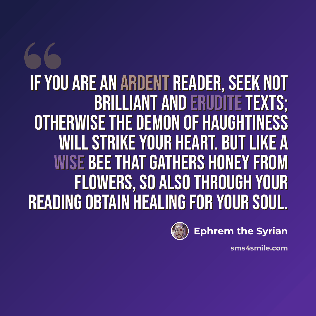 “If you are an ardent reader, seek not brilliant and erudite texts; otherwise the demon of haughtiness will strike your heart. But like a wise bee that gathers honey from flowers, so also through your reading obtain healing for your soul.” quote by Ephrem the Syrian