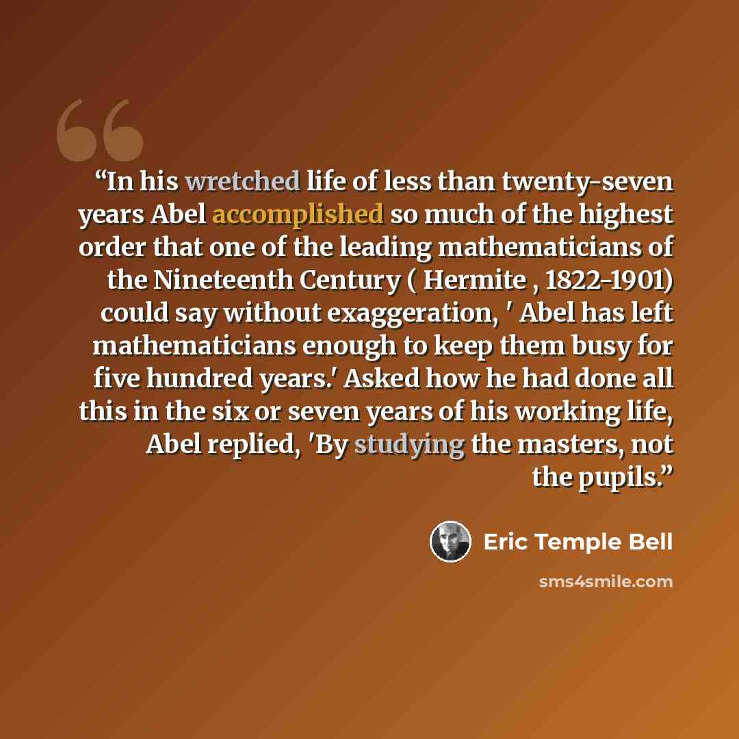 “In his wretched life of less than twenty-seven years Abel accomplished so much of the highest order that one of the leading mathematicians of the Nineteenth Century ( Hermite , 1822-1901) could say without exaggeration, ' Abel has left mathematicians enough to keep them busy for five hundred…” quote by Eric Temple Bell