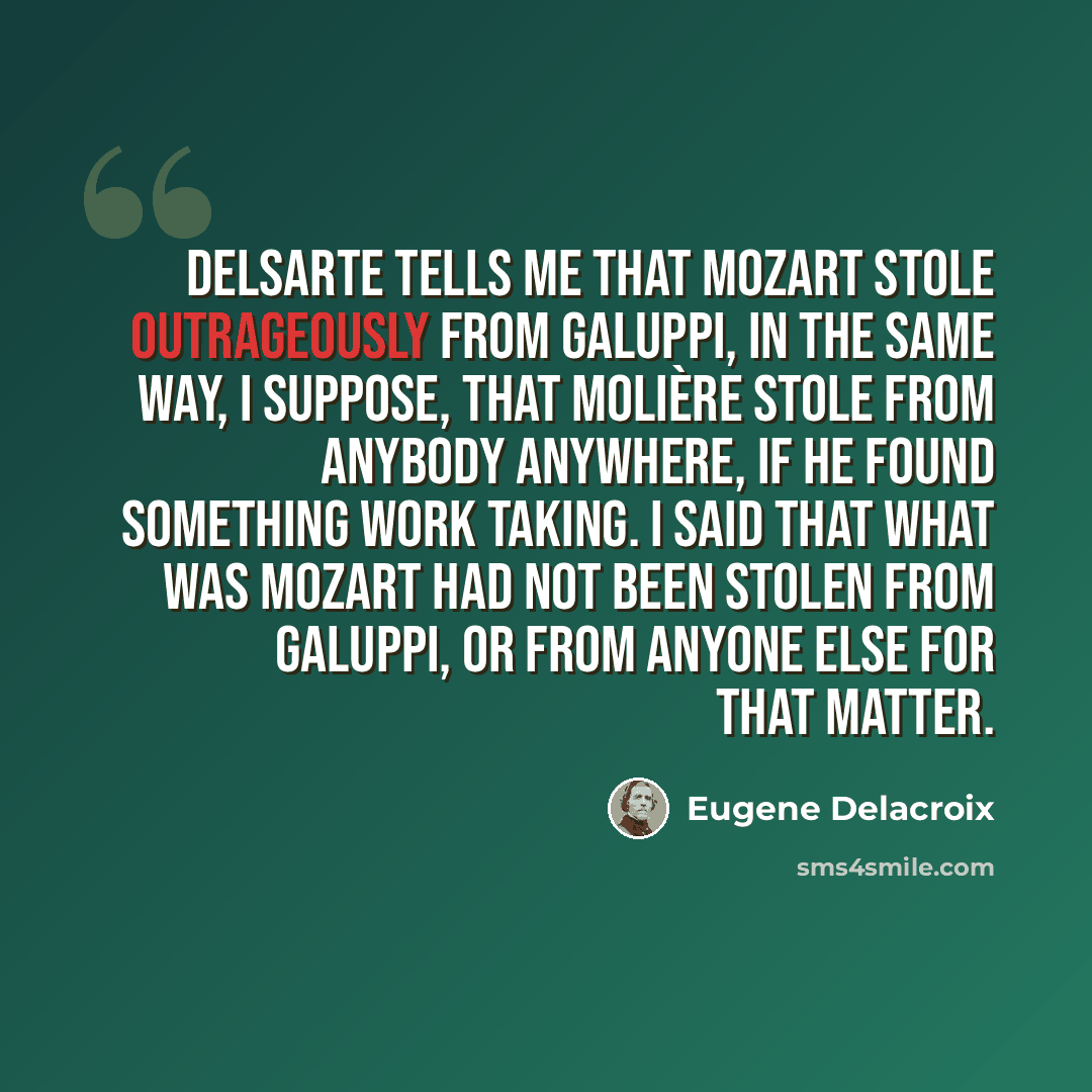 “Delsarte tells me that Mozart stole outrageously from Galuppi, in the same way, I suppose, that Molière stole from anybody anywhere, if he found something work taking. I said that what was Mozart had not been stolen from Galuppi, or from anyone else for that matter.” quote by Eugene Delacroix