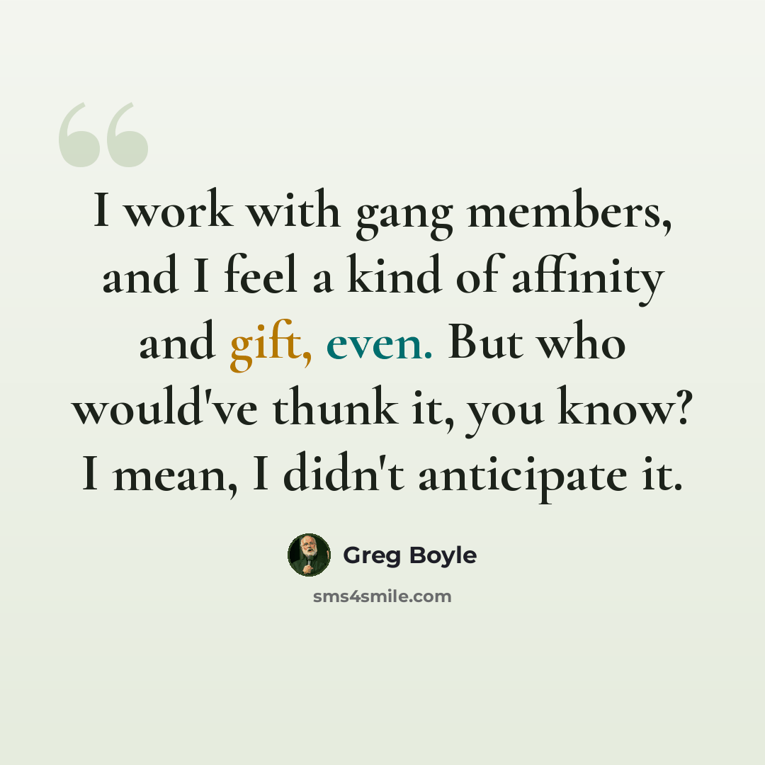 “I work with gang members, and I feel a kind of affinity and gift, even. But who would've thunk it, you know? I mean, I didn't anticipate it.” quote by Greg Boyle