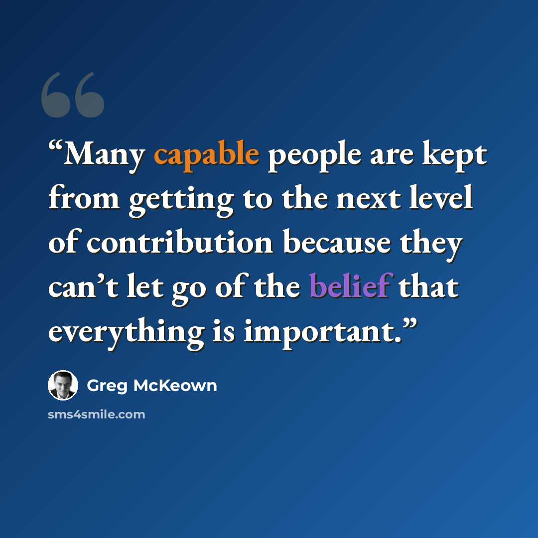 “Many capable people are kept from getting to the next level of contribution because they can’t let go of the belief that everything is important.” quote by Greg McKeown