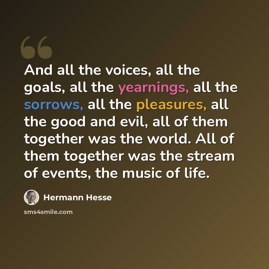 “And all the voices, all the goals, all the yearnings, all the sorrows, all the pleasures, all the good and evil, all of them together was the world. All of them together was the stream of events, the music of life.” quote by Hermann Hesse