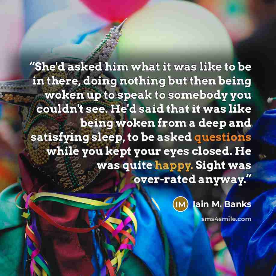 “She'd asked him what it was like to be in there, doing nothing but then being woken up to speak to somebody you couldn't see. He'd said that it was like being woken from a deep and satisfying sleep, to be asked questions while you kept your eyes closed. He was quite happy. Sight was over-rated…” quote by Iain M. Banks