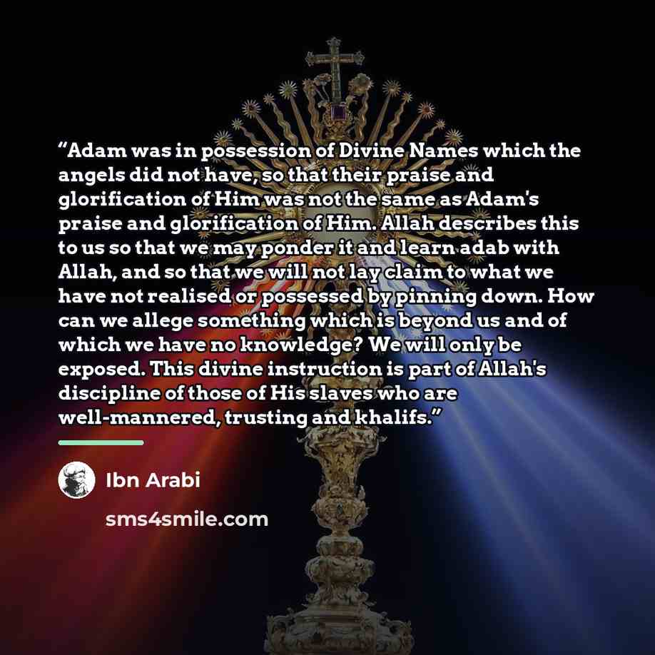 “Adam was in possession of Divine Names which the angels did not have, so that their praise and glorification of Him was not the same as Adam's praise and glorification of Him. Allah describes this to us so that we may ponder it and learn adab with Allah, and so that we will not lay claim to what…” quote by Ibn Arabi