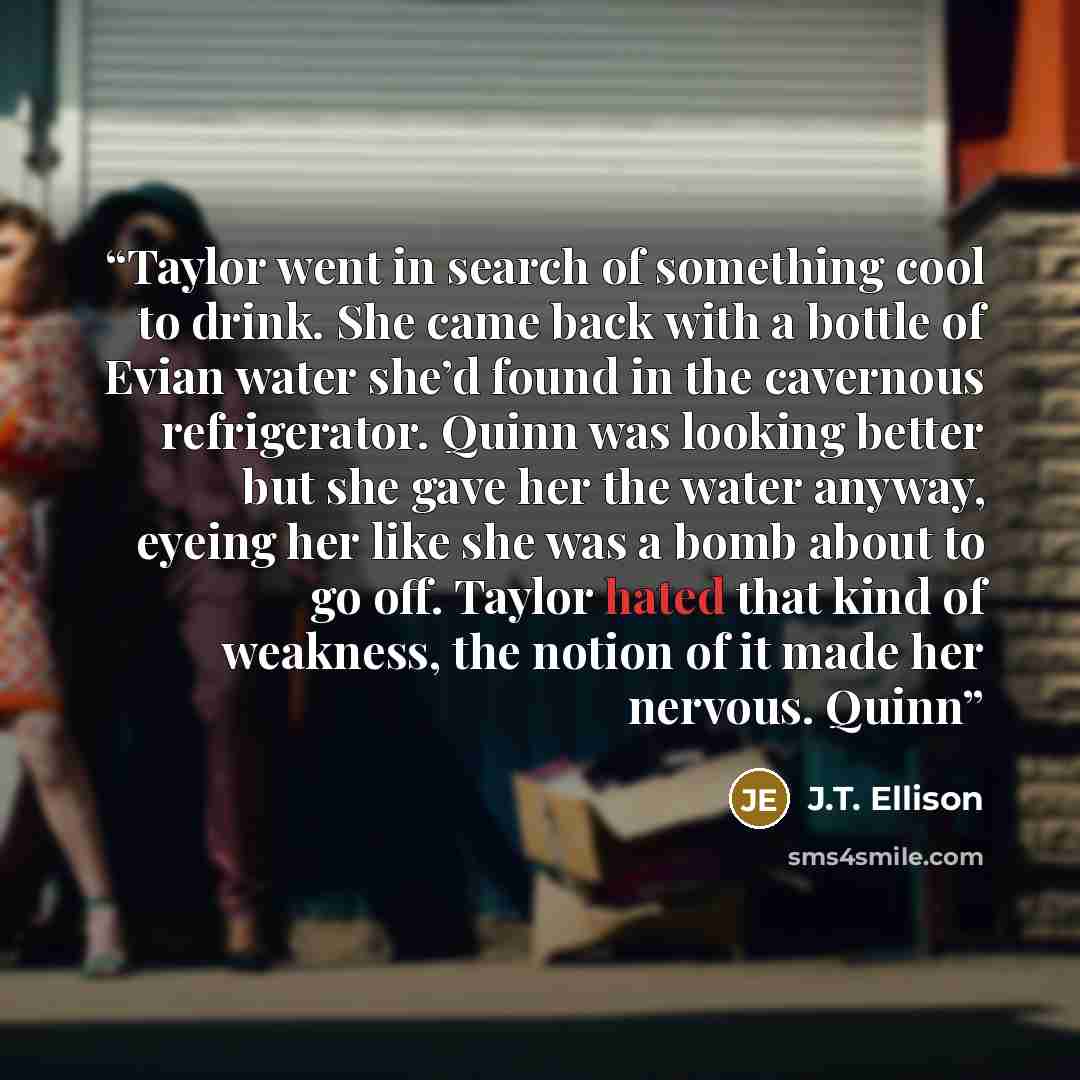 “Taylor went in search of something cool to drink. She came back with a bottle of Evian water she’d found in the cavernous refrigerator. Quinn was looking better but she gave her the water anyway, eyeing her like she was a bomb about to go off. Taylor hated that kind of weakness, the notion of it…” quote by J.T. Ellison