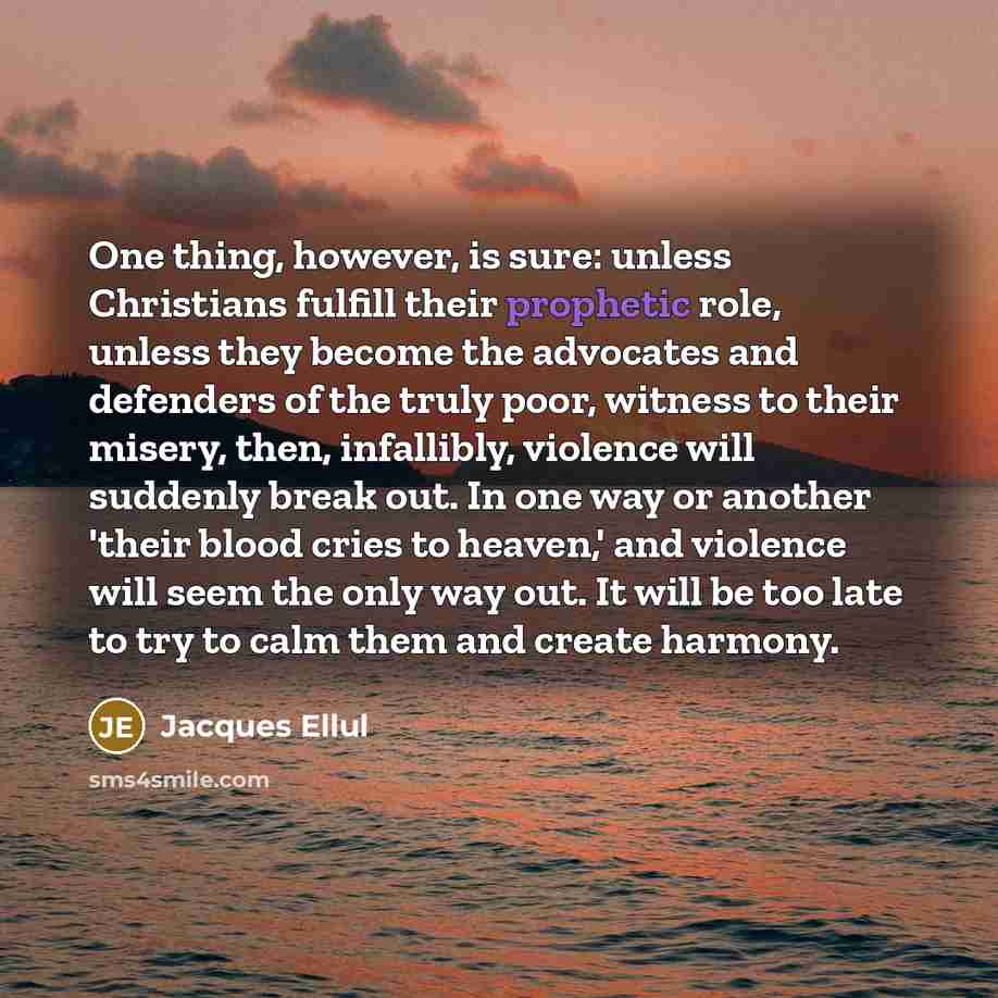 “One thing, however, is sure: unless Christians fulfill their prophetic role, unless they become the advocates and defenders of the truly poor, witness to their misery, then, infallibly, violence will suddenly break out. In one way or another 'their blood cries to heaven,' and violence will seem…” quote by Jacques Ellul