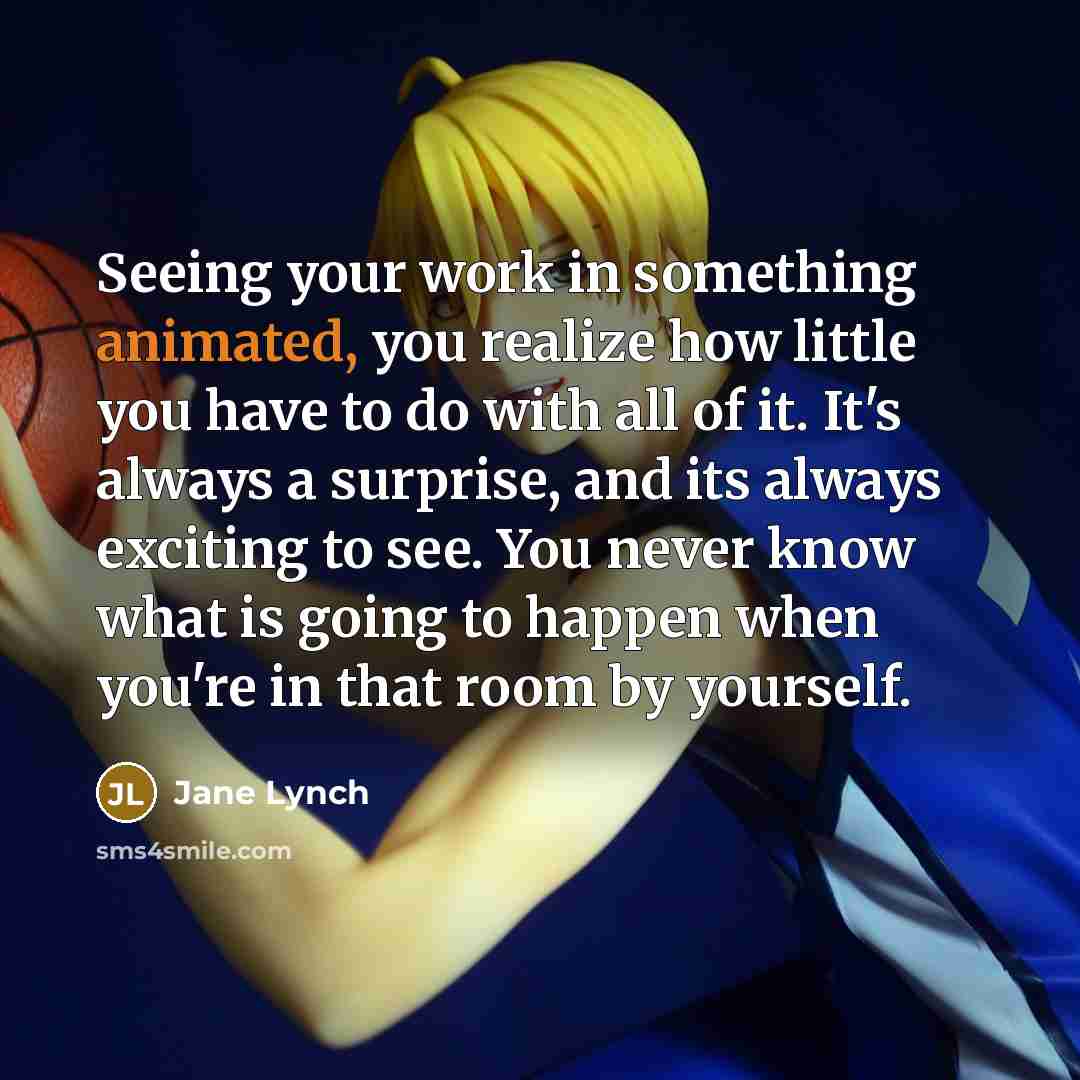“Seeing your work in something animated, you realize how little you have to do with all of it. It's always a surprise, and its always exciting to see. You never know what is going to happen when you're in that room by yourself.” quote by Jane Lynch
