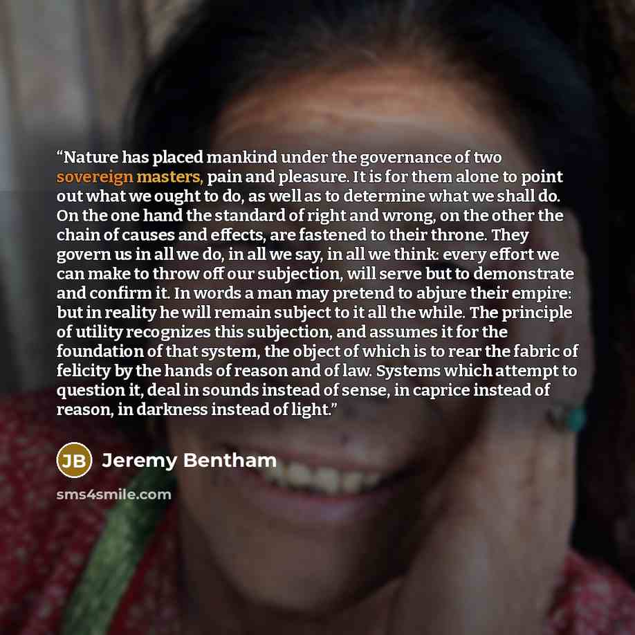 “Nature has placed mankind under the governance of two sovereign masters, pain and pleasure. It is for them alone to point out what we ought to do, as well as to determine what we shall do. On the one hand the standard of right and wrong, on the other the chain of causes and effects, are fastened…” quote by Jeremy Bentham