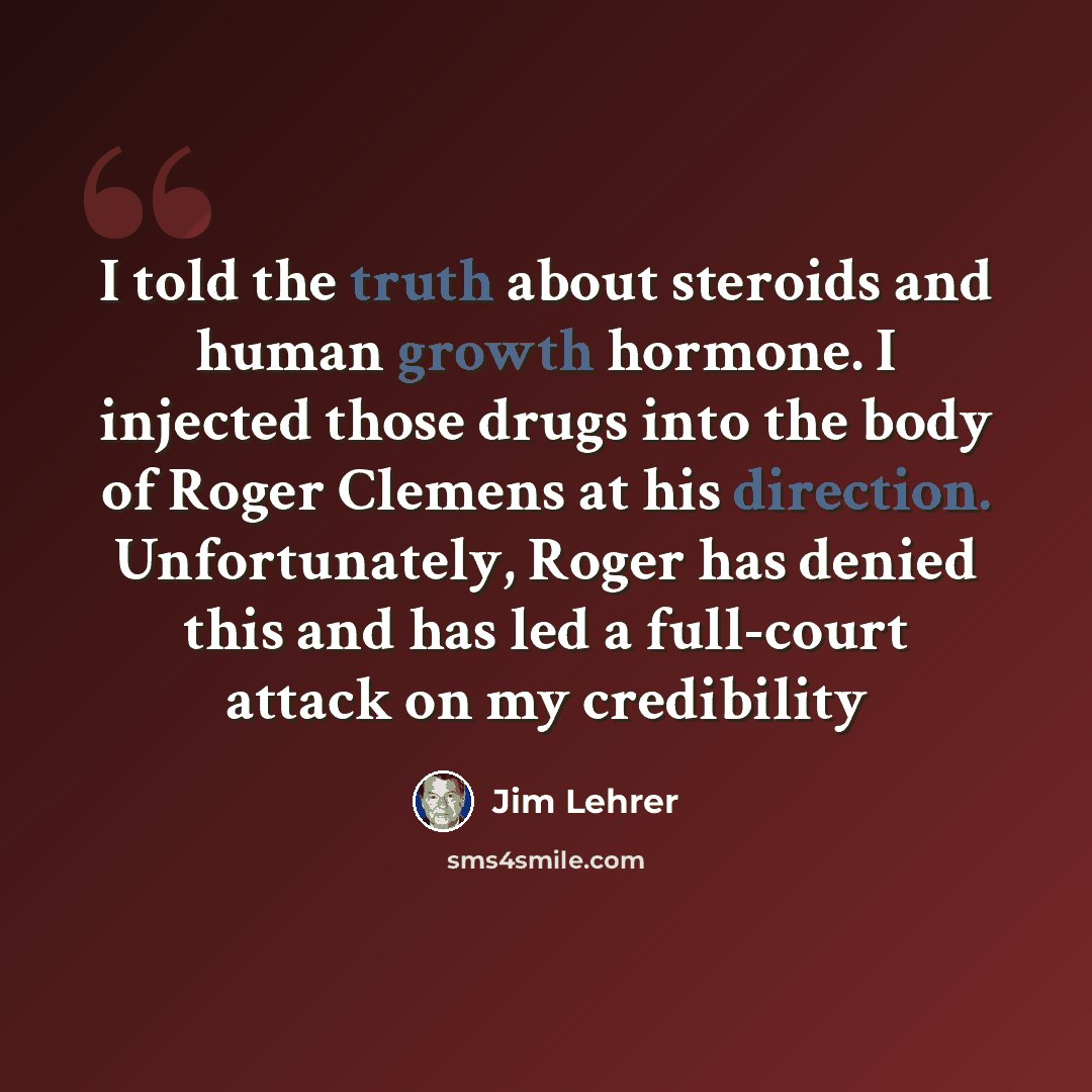 “I told the truth about steroids and human growth hormone. I injected those drugs into the body of Roger Clemens at his direction. Unfortunately, Roger has denied this and has led a full-court attack on my credibility” quote by Jim Lehrer